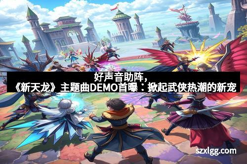 好声音助阵，《新天龙》主题曲DEMO首曝：掀起武侠热潮的新宠